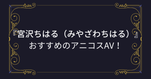 『宮沢ちはる（みやざわちはる）』コスプレエロ動画！アニコスAVまとめ！