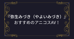 『弥生みづき（やよいみづき）』コスプレエロ動画！巨乳巨尻のエロボディ美少女のアニコスAVまとめ！