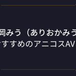 『有岡みう（ありおかみう）』コスプレエロ動画！エロ漫画みたいな爆乳美少女のアニコスAVまとめ！